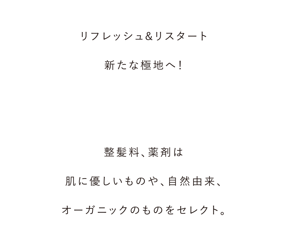 クラシカルなバーバースタイルから
        ナチュラルスタイルまで。
        いい音楽と床屋仕込みの
        シャンプー・マッサージ・シェービング・ヘッドスパで
        新たな極地へ！
        
        整髪料、薬剤は
        肌に優しいものや、自然由来、
        オーガニックのものをセレクト。